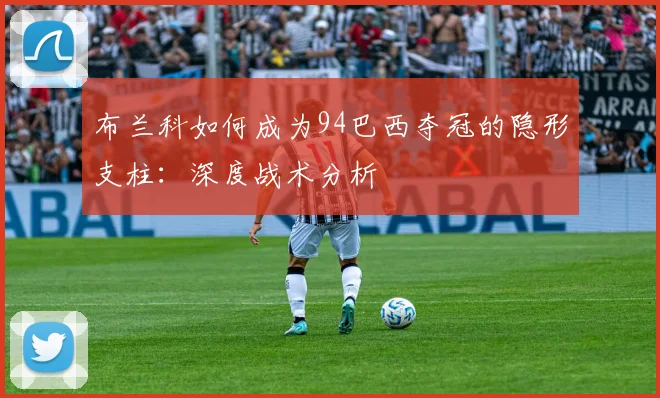 布兰科如何成为94巴西夺冠的隐形支柱:深度战术分析