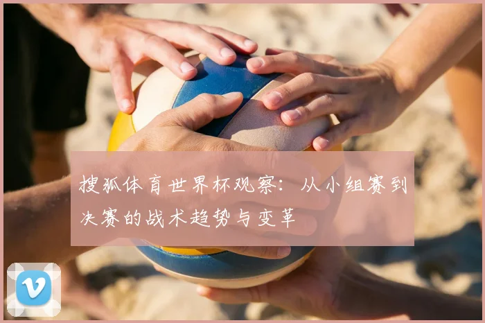 搜狐体育世界杯观察:从小组赛到决赛的战术趋势与变革