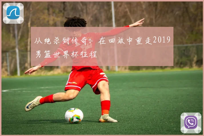 从绝杀到传奇：在回放中重走2019男篮世界杯征程