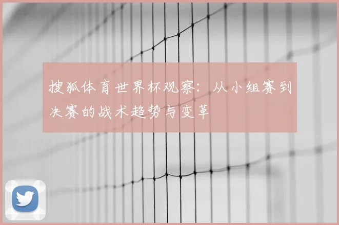 搜狐体育世界杯观察:从小组赛到决赛的战术趋势与变革