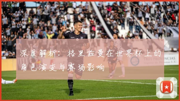 深度解析：格里兹曼在世界杯上的角色演变与赛场影响