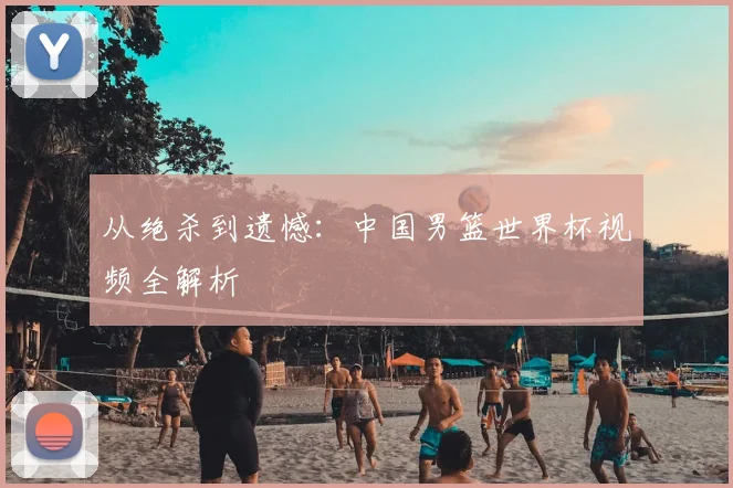 从绝杀到遗憾：中国男篮世界杯视频全解析
