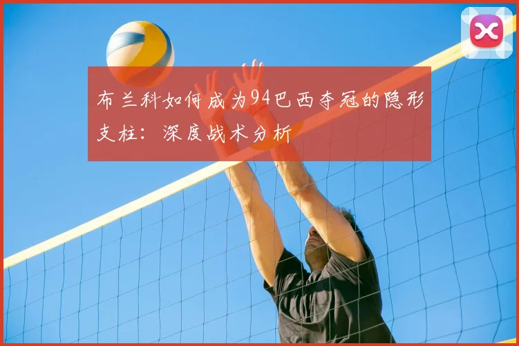 布兰科如何成为94巴西夺冠的隐形支柱:深度战术分析