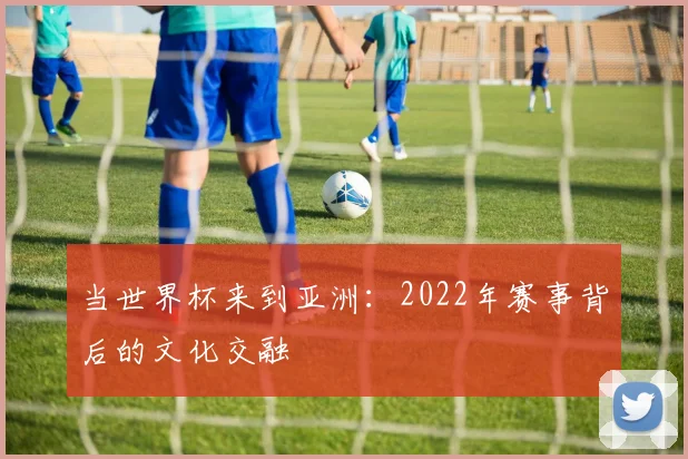当世界杯来到亚洲：2022年赛事背后的文化交融