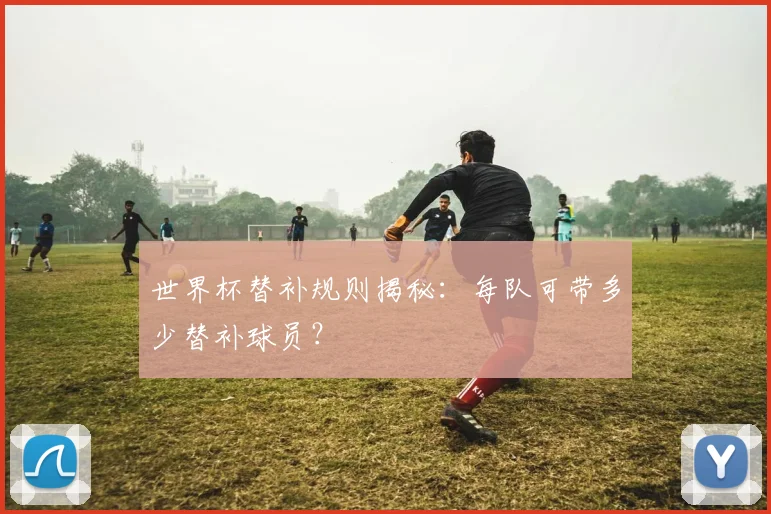 世界杯替补规则揭秘：每队可带多少替补球员？