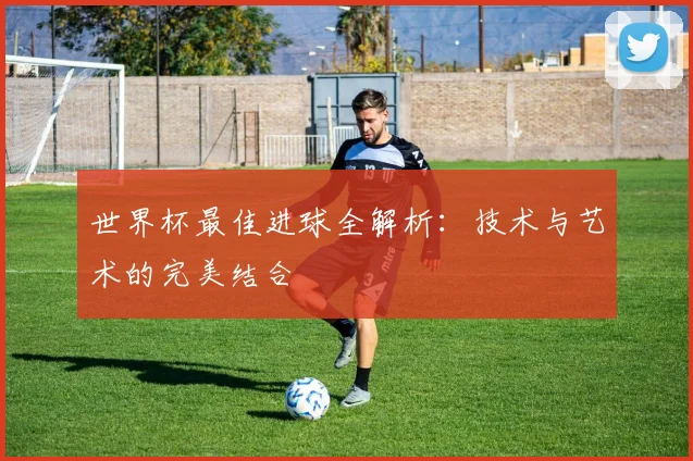 世界杯最佳进球全解析：技术与艺术的完美结合