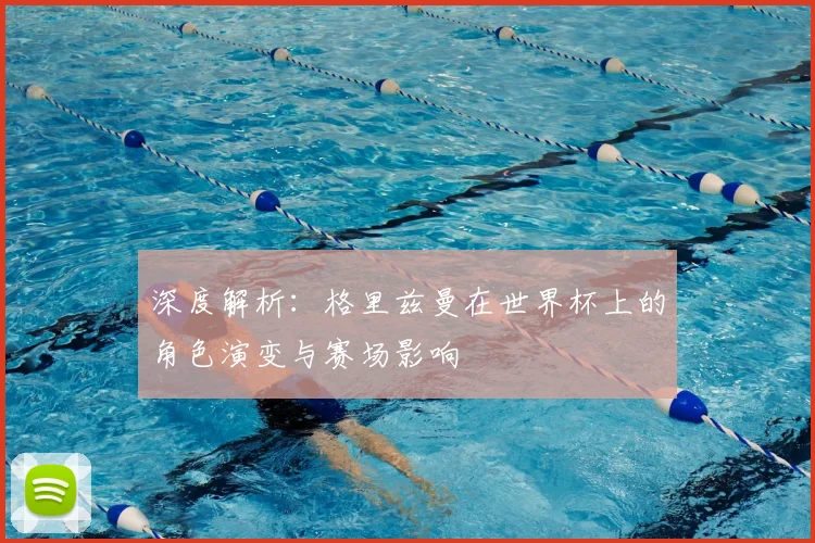 深度解析:格里兹曼在世界杯上的角色演变与赛场影响