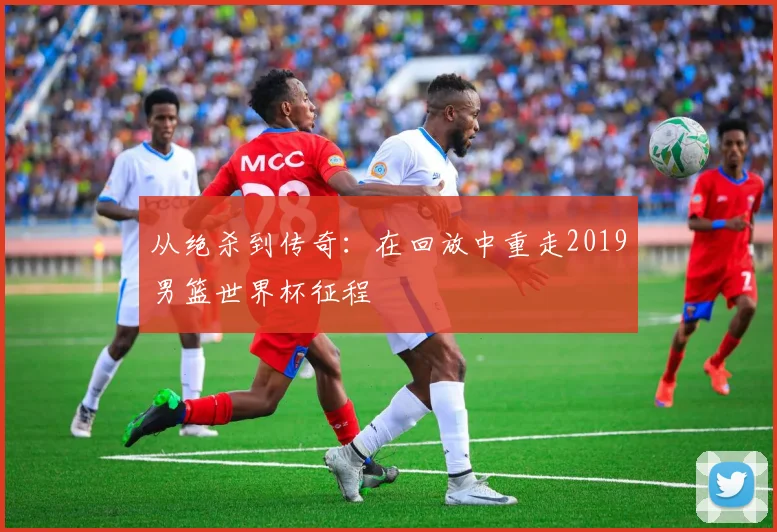 从绝杀到传奇：在回放中重走2019男篮世界杯征程