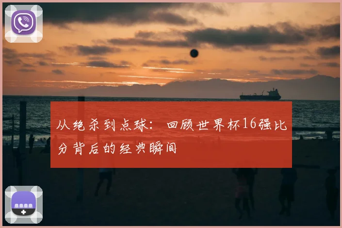 从绝杀到点球：回顾世界杯16强比分背后的经典瞬间