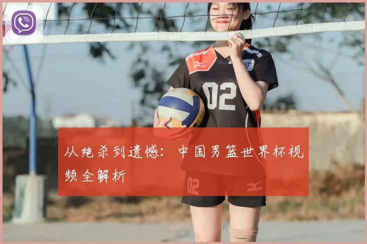 从绝杀到遗憾：中国男篮世界杯视频全解析
