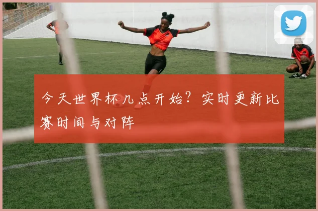 今天世界杯几点开始？实时更新比赛时间与对阵